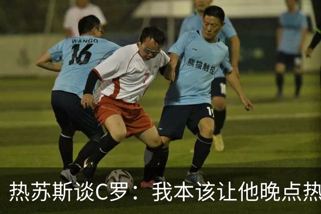 热苏斯谈C罗：我本该让他晚点热身，别急着热情发作！